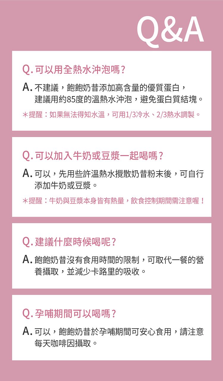 Q. 可以用全熱水沖泡嗎?Q&AA.不建議,飽飽奶昔添加高含量的優質蛋白,建議用約85度的溫熱水沖泡,避免蛋白質結塊。*提醒:如果無法得知水溫,可用1/3冷水、2/3熱水調製。Q. 可以加入牛奶或豆漿一起喝嗎?A. 可以,先用些許溫熱水攪散奶昔粉末後,可自行添加牛奶或豆漿。*提醒:牛奶與豆漿本身皆有熱量,飲食控制期間需注意喔!Q.建議什麼時候喝呢?A.飽飽奶昔沒有食用時間的限制,可取代一餐的營養攝取,並減少卡路里的吸收。Q. 孕哺期間可以喝嗎?A. 可以,飽飽奶昔於孕哺期間可安心食用,請注意每天咖啡因攝取。