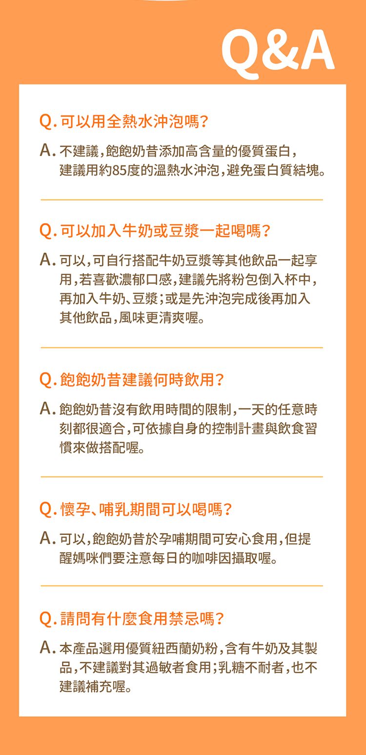Q. 可以用全熱水沖泡嗎?Q&AA.不建議,飽飽奶昔添加高含量的優質蛋白,建議用約85度的水沖泡,避免蛋白質結塊。Q. 可以加入牛奶或豆漿一起喝嗎?A.可以,可自行搭配牛奶豆漿等其他飲品一起享用,若喜歡濃郁口感,建議先將粉包倒入杯中,再加入牛奶、豆漿;或是先沖泡完成後再加入其他飲品,風味更清爽喔。Q. 飽飽奶昔建議何時飲用?A.飽飽奶昔沒有飲用時間的限制,一天的任意時刻都很適合,可依據自身的控制計畫與飲食習慣來做搭配喔。Q.懷孕、哺乳期間可以喝嗎?A.可以,飽飽奶昔於孕哺期間可安心食用,但提醒媽咪們要注意每日的咖啡因攝取喔。Q. 請問有什麼食用禁忌嗎?A.本產品選用優質紐西蘭奶粉,含有牛奶及其製品,不建議對其過敏者食用;乳糖不耐者,也不建議補充喔。