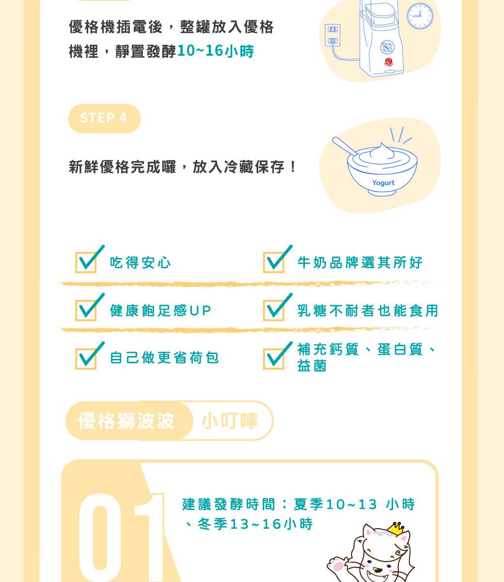 優格機插電後,整罐放入優格機裡,靜置發酵10~16小時STEP 4新鮮優格完成囉,放入冷藏保存!Yogurt吃得安心牛奶品牌選其所好健康飽足感UP乳糖不耐者也能食用自己做更省荷包補充鈣質、蛋白質、益菌優格獅波波小叮嚀01建議發酵時間:夏季10~13 小時冬季13~16小時