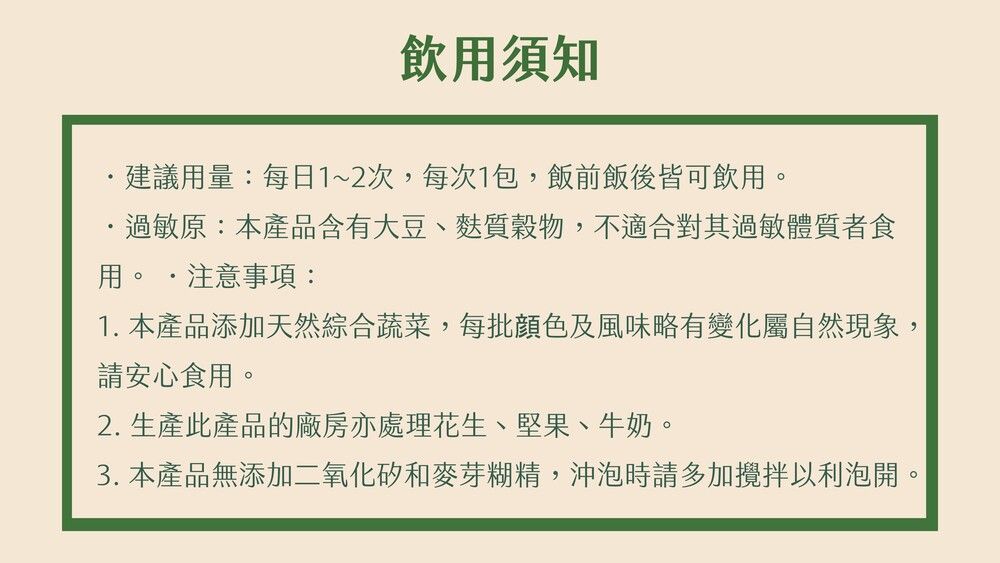 飲須知建議用量:每日1~2次,每次1包,飯前飯後皆可飲用過敏原:本產品含有大豆、麩質穀物,不適合對其過敏體質者食用。注意事項:1. 本產品添加天然綜合蔬菜,每批顏色及風味略有變化屬自然現象,請安心食用。2. 生產此產品的廠房亦處理花生、堅果、牛奶。3. 本產品無添加二氧化矽和麥芽糊精,沖泡時請多加攪拌以利泡開。