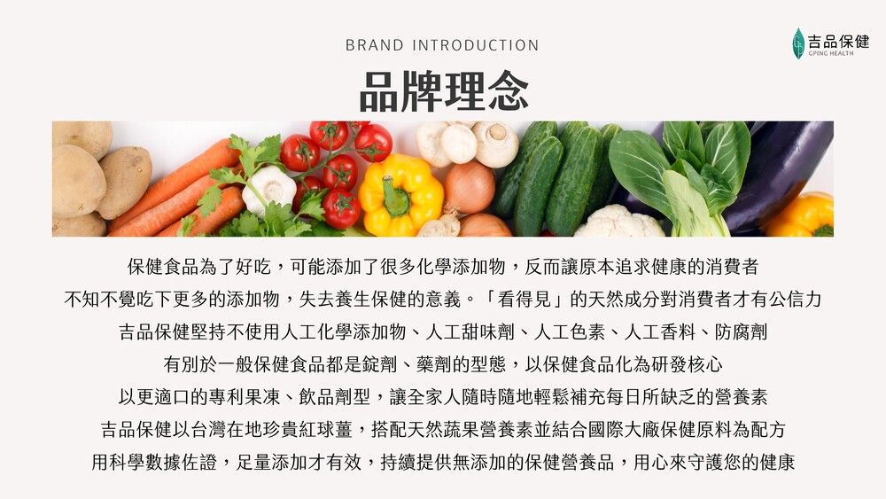 BRAND INTRODUCTION品牌理念吉品保健GPING HEALTH保健食品為了好吃,可能添加了很多化學添加物,反而讓原本追求健康的消費者不知不覺吃下更多的添加物,失去養生保健的意義。「看得見」的天然成分對消費者才有公信力吉品保健堅持不使用人工化學添加物、人工甜味劑、人工色素、人工香料、防腐劑有別於一般保健食品都是錠劑、藥劑的型態,以保健食品化為研發核心以更適口的專利果凍、飲品劑型,讓全家人隨時隨地輕鬆補充每日所缺乏的營養素吉品保健以台灣在地珍貴紅球薑,搭配天然蔬果營養素並結合國際大廠保健原料為配方用科學數據佐證,足量添加才有效,持續提供無添加的保健營養品,用心來守護您的健康