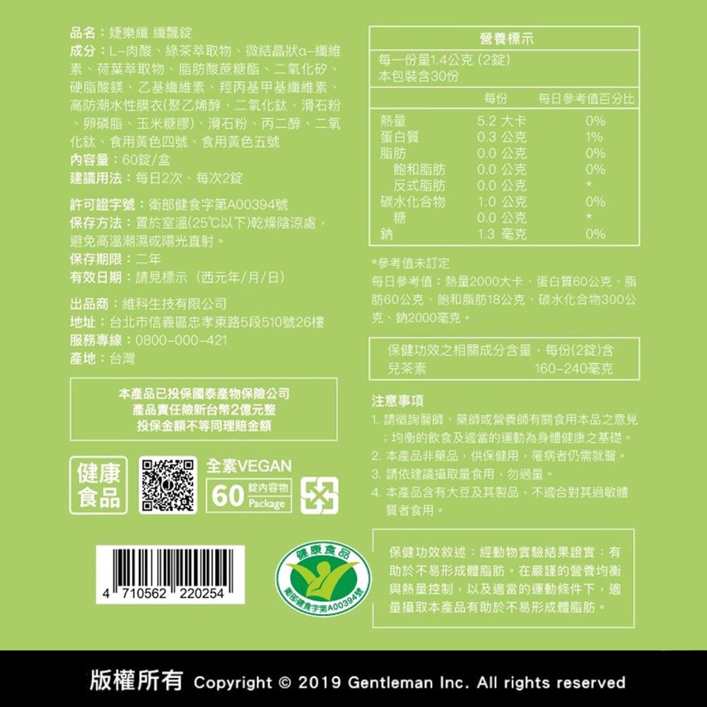 品名:婕樂纖纖成分:L-肉酸綠茶萃取物、微結晶狀纖維素、荷葉萃取物、脂肪酸蔗糖酯、二氧化矽、硬脂酸鎂、乙基纖維素、羥丙基甲基纖維素、高防潮水性膜衣(聚乙烯醇、二氧化鈦、滑石粉、卵磷脂、玉米糖膠)、滑石粉、丙二醇、二氧化鈦、食用黃色四號、食用黃色內容:60盒建議用法:每日2次每次2許可證號:衛部健食字A00394號營養標示每一量1.4公克(2錠)本包裝含份每份每日參考值百分比|熱量蛋白質脂肪5.2 大卡0%0.3公克1%0.0公克0%飽和脂肪0.0公克0%反式脂肪0.0公克碳水化合物1.0公克0%保存方法:置於室溫(25℃以下)乾燥陰涼處,避免高溫潮濕或陽光直射。糖0.0公克鈉1.3 毫克0%保存期限:二年*參考值未訂定有效日期:請見標示(西元年/月/日)出品商:維科生技有限公司地址:台北市信義區忠孝東路5段510號26樓服務專線:0800-000-421產地:台灣健康食品本產品已投保國泰產物保險公司產品責任險新台幣2億元整投保金額不等同理賠金額全素VEGAN60錠內容物Package健康食品4710562220254衛部字第A00394號/每日參考值:熱量2000大卡、蛋白質60公克、脂肪60公克、飽和脂肪18公克、碳水化合物300公克、鈉2000毫克。保健功效之相關成分含量,每份(2錠)含兒茶素160-240毫克注意事項1. 請徵詢醫師、藥師或營養師有關食用本品之意見;均衡的飲食及適當的運動為身體健康之基礎。2.本產品非藥品,供保健用,罹病者仍需就醫。3. 請依建議攝取量食用,勿過量。4. 本產品含有大豆及其製品,不適合其過敏體質者食用。保健功效敘述:經動物實驗結果證實:有助於不易形成體脂肪。在嚴謹的營養均衡與熱量控制,以及適當的運動條件下,適量攝取本產品有助於不易形成體脂肪。版權所有 Copyright © 2019 Gentleman Inc. All rights reserved