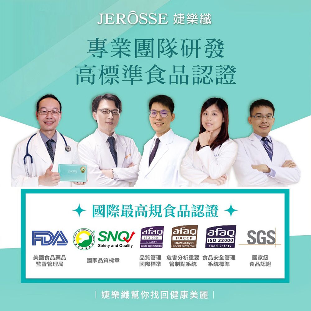 JEROSSE 婕樂纖專業團隊研發高標準食品認證國際最高規食品認證SNQ   9001Quality HACCPHazard AnalysisCritical Control Pointafaq SGSISO 22000Food SafetySafety and Quality美國食品藥品監督管理局國家品質標章品質管理 危害分析重要國際標準 管制點系統食品安全管理系統標準國家級食品認證婕樂纖幫你找回健康美麗