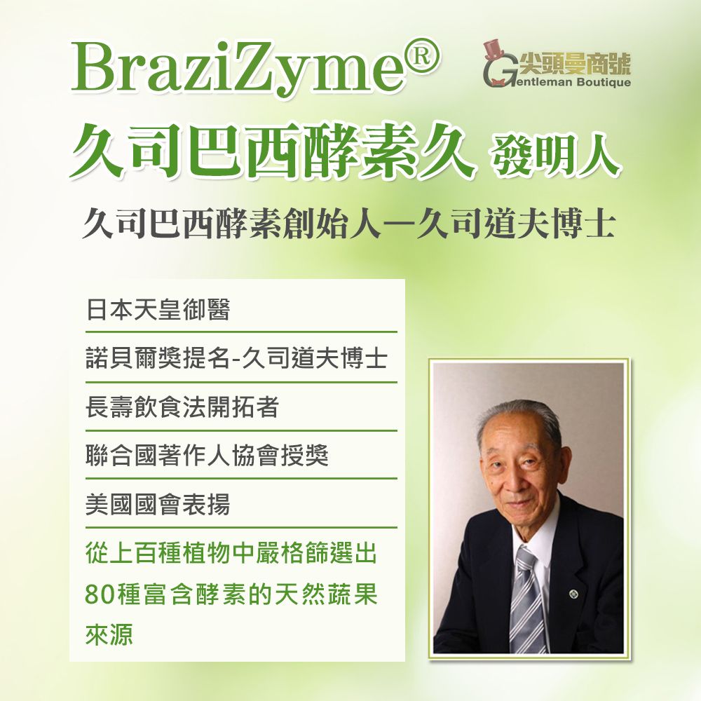 BraziZyme G尖頭商號entleman Boutique久司巴西酵素久 發明人久司巴西酵素創始人一久司道夫博士日本天皇御醫諾貝爾獎提名-久司道夫博士長壽飲食法開拓者聯合國著作人協會授獎美國國會表揚從上百種植物中嚴格篩選出80種富含酵素的天然蔬果來源
