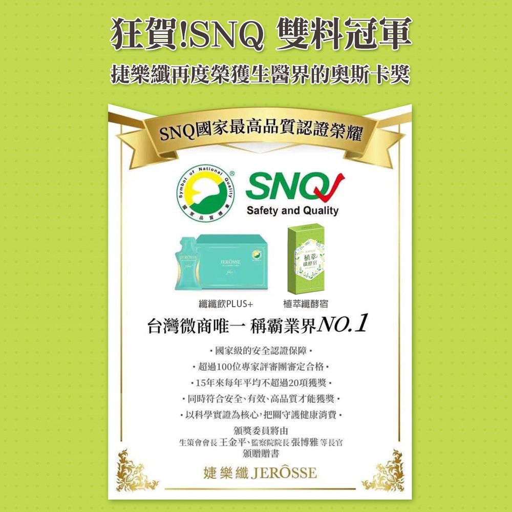 狂賀SNQ 雙料冠軍捷樂再度榮獲生醫界的奧斯卡獎SNQ國家最高認證榮耀of品質Safety and Quality植萃!纖宿纖纖飲PLUS+植萃纖酵宿台灣微商唯一稱霸業界NO.1國家級的安全認證保障超過100位專家評審團審定合格15年來每年平均不超過20項獲獎 同時符合安全、有效、高品質才能獲獎·科學實證為核心,把關守護健康頒獎委員將由生策會會長王金平、監察院院長張博雅等長官頒贈贈書婕樂纖JERÔSSE