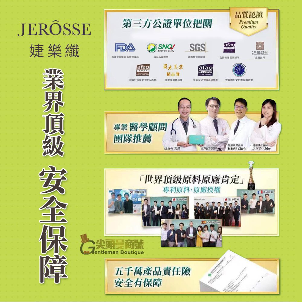 JERÔSSE第三方公證單位把關SNQSGS 品質認證Premium婕樂纖美藥品監督局 and Quality品質標章國家食品認證品質管理標準afaoHACCPafaq 22000診所診所危害分析重要 系统精品亞太美精品獎 Safety食品安全 管理系統標準世界旗袍文化推展聯合會專業醫學顧問團隊推薦蔡東翰 醫師 Chris洪瑛秀 Abby國「世界頂級原料原廠肯定專利原料、原廠授權尖頭商號entleman Boutique五千萬產品責任險安全有保障