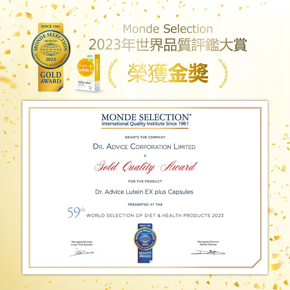 INCE SELECTIONBRUXELLES2023 INSTITUTQUALITY SGOLDAWARDMonde Selection2023年世界品質評鑑大賞LuteinEx榮獲金獎MONDE SELECTION®International Quality Institute Since 1961GRANTS THE COMPANY. ADVICE CORPORATION LIMITED Quality AwardFOR THE PRODUCTDr. Advice Lutein EX plus CapsulesPRESENTED AT THEWORLD SELECTION OF DIET & HEALTH PRODUCTS 2023Managing DirectorLouis Poot SINCE 19612023QUALITYAWARDManaging Director