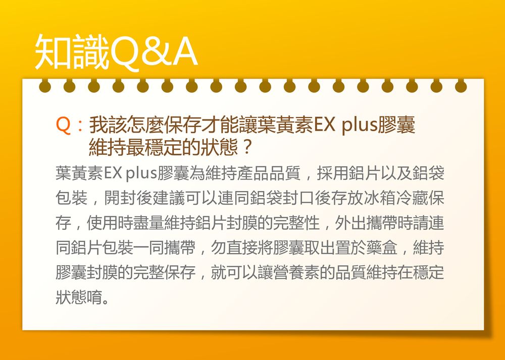 知識Q&AQ:我該怎麼保存才能讓葉黃素EX plus膠囊維持最穩定的狀態?葉黃素EX plus膠囊為維持產品品質,採用鋁片以及鋁袋包裝,開封後建議可以連同鋁袋封口後存放冰箱冷藏保存,使用時盡量維持鋁片封膜的完整性,外出攜帶時請連同鋁片包裝一同攜帶,勿直接將膠囊取出置於藥盒,維持膠囊封膜的完整保存,就可以讓營養素的品質維持在穩定狀態唷。