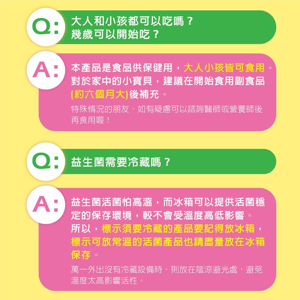 Q大人和小孩都可以吃嗎?幾歲可以開始吃? 本產品是食品供保健用,大人小孩皆可食用對於家中的小寶貝,建議在開始食用副食品(約六個月大)後補充。特殊情況的朋友,如有疑慮可以諮詢醫師或營養師後再食用喔! 益生菌需要冷藏嗎? 益生菌活菌怕高溫,而冰箱可以提供活菌定的保存環境,較不會受溫度高低影響。所以,標示須要冷藏的產品要記得放冰箱,標示可放常溫的活菌產品也請盡量放在冰箱保存。萬一外出沒有冷藏設備時,則放在陰涼避光處,避免溫度太高影響活性。