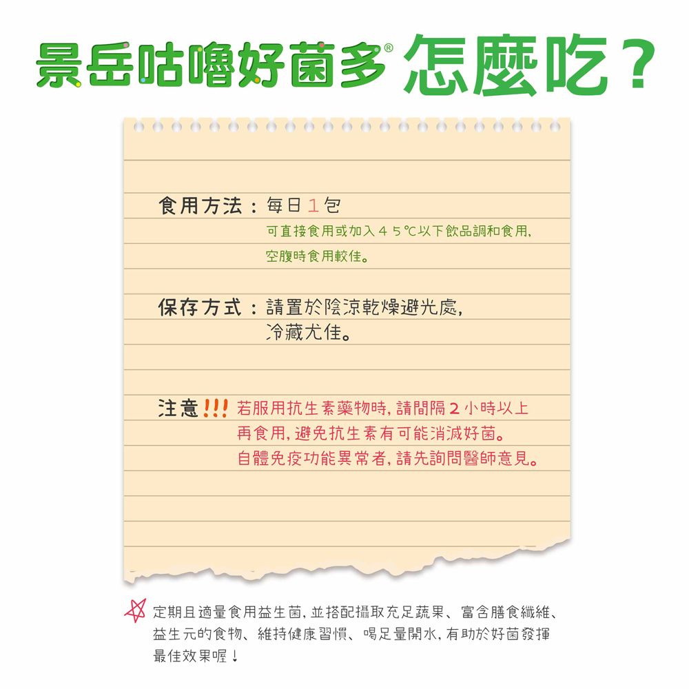 景岳咕嚕好菌多 怎麼吃?食用方法:每日1包可直接食用或加入45℃以下飲品調和食用,空腹時食用較佳。保存方式:請置於陰涼乾燥避光處,冷藏尤佳。注意!!若服用抗生素藥物時,請間隔2小時以上再食用,避免抗生素有可能消滅好菌。自體免疫功能異常者,請先詢問醫師意見。 定期且適量食用益生菌,並搭配攝取充足蔬果富含膳食纖維、益生元的食物、維持健康習慣、足量開水,有助於好菌發揮最佳效果喔!