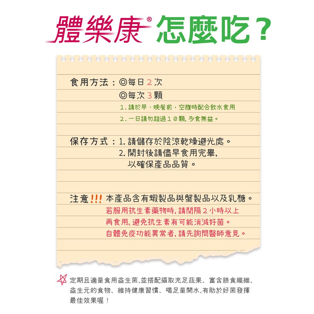體樂康 怎麼吃?食用方法:每日2次每次31. 請於早晚餐前,空腹時配合飲水食用2.請勿超過10顆,多食無。保存方式:1.請儲存於陰涼乾燥避光處。2.開封後請儘早食用完畢,以確保產品品質。注意!!!本產品含有蝦製品與蟹製品以及乳糖。若服用抗生素藥物時,請間隔2小時以上再食用,避免抗生素有可能消滅好菌。自體免疫功能異常者,請先詢問醫師意見。 定期且適量食用益生菌,並搭配攝取充足蔬果、富含膳食纖維、益生元的食物、維持健康習慣、喝足量開水,有助於好菌發揮最佳效果喔!