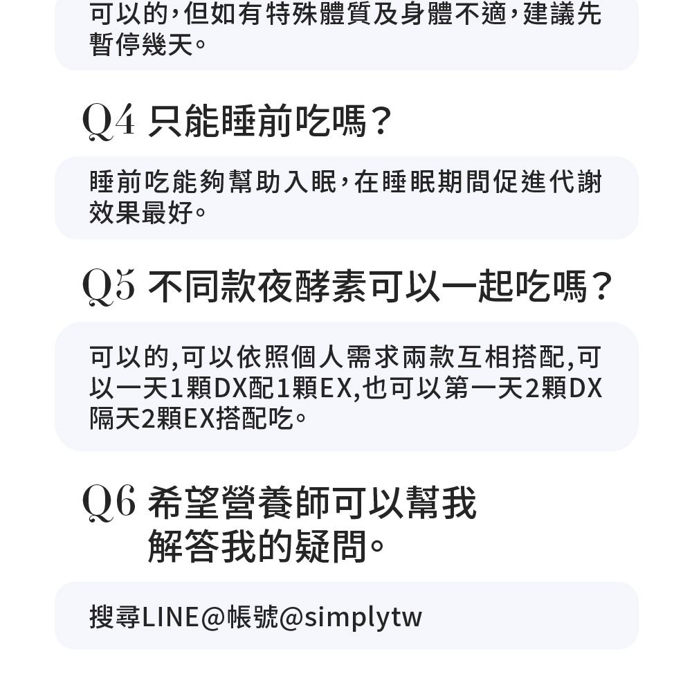 可以的,但如有特殊體質及身體不適,建議先暫停幾天。Q4只能睡前吃嗎?睡前吃能夠幫助入眠,在睡眠期間促進代謝效果最好。Qă不同款夜酵素可以一起吃嗎?可以的,可以依照個人需求兩款互相搭配,可以一天1DX配1EX,也可以第一天2顆DX隔天2顆EX搭配吃。Q6希望營養師可以幫我解答我的疑問。搜尋LINE@帳號@simplytw