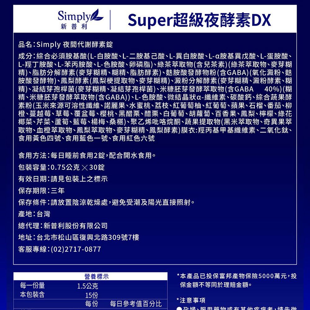 Simply新普利Super超級夜酵素DX品名:Simply 夜間代謝酵素錠成分:綜合必須胺基酸(L-白胺酸L-二胺基L-異白胺酸、L-a胺基異戊酸、L-蛋胺酸、L-羥丁胺酸、L-苯丙胺酸、L-色胺酸、卵磷脂)、綠茶萃取(含兒茶素)(綠茶萃取物、麥芽糊精)、脂肪分解酵素(麥芽糊精、糊精、脂肪酵素)、胺酸發酵物粉(含GABA)(氧化澱粉、麩胺酸發酵物)、鳳梨酵素(鳳梨梗提取物、麥芽糊精)、澱粉分解酵素(麥芽糊精、澱粉酵素、糊精)、凝結芽孢桿菌(麥芽糊精、凝結芽孢桿菌)、米糠胚芽發酵萃取物(含GABA 40%)(糊精、米糠胚芽發酵萃取物(含GABA))、L-色胺酸、微結晶狀a-纖維素、碳酸鈣、綜合蔬果酵素粉(玉米來源可溶性纖維、諾麗果、水蜜桃、荔枝、紅葡萄柚、紅葡萄、蘋果、石榴、番茄、柳橙、蔓越莓、草莓、覆盆莓、櫻桃、黑醋栗、醋栗、白葡萄、胡蘿蔔、百香果、鳳梨、檸檬、綠花椰菜、芹菜、蘆筍、藍莓、楊梅、桑椹)、聚乙烯吡咯烷酮、蔬果提取物(黑米萃取物、奇異果萃取物、血橙萃取物、鳳梨萃取物、麥芽糊精、鳳梨酵素)膜衣:羥丙基甲基纖維素、二氧化鈦、食用黃色四號、食用藍色一號、食用紅色六號食用方法:每日睡前食用2錠配合開水食用。包裝容量:0.75公克30錠有效日期:請見包裝上之標示保存期限:三年保存條件:請放置陰涼乾燥處,避免受潮陽光直接照射。產地:台灣總代理:新普利股份有限公司地址:台北市松山區復興北路309號7樓客服專線:(02)2717-0877營養標示每一份量1.5公克本包裝含15份每份 每日參考值百分比*本產品已投保富邦產物保險5000萬元,投保金額不等同於理賠金額。*注意事項及、田物症,