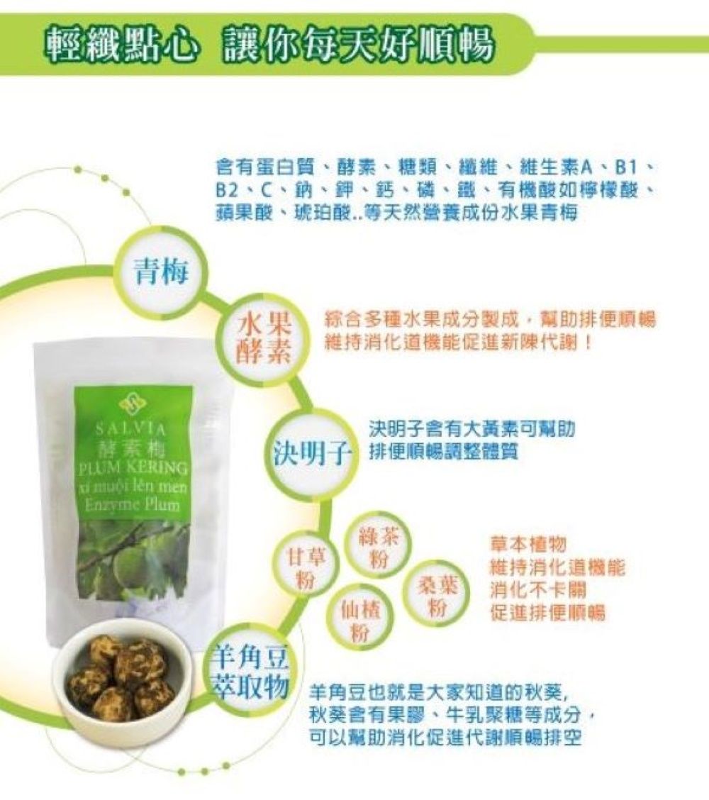 輕纖點心 讓你每天好順暢青梅蛋白質、酵素、糖類、纖維、維生素A、B1、B2、C、鈉、鉀、鈣、磷、鐵、有機酸如檸檬酸、蘋果酸、琥珀酸..等天然營養成份水果青梅水果酵素綜合多種水果成分製成,幫助排便順暢維持促進新陳代謝!SALVIA酵素梅決明子含有大黃素可幫助PLUM KERING決明子 排便順暢調整體質  lên menEnzyme Plum綠茶草本植物甘草粉維持消化機能粉桑葉消化不卡關仙粉促進排便順暢粉羊角豆萃取物 羊角豆也就是大家知道的秋葵,秋葵含有果膠、牛乳聚糖等成分,可以幫助消化促進代謝順暢排空