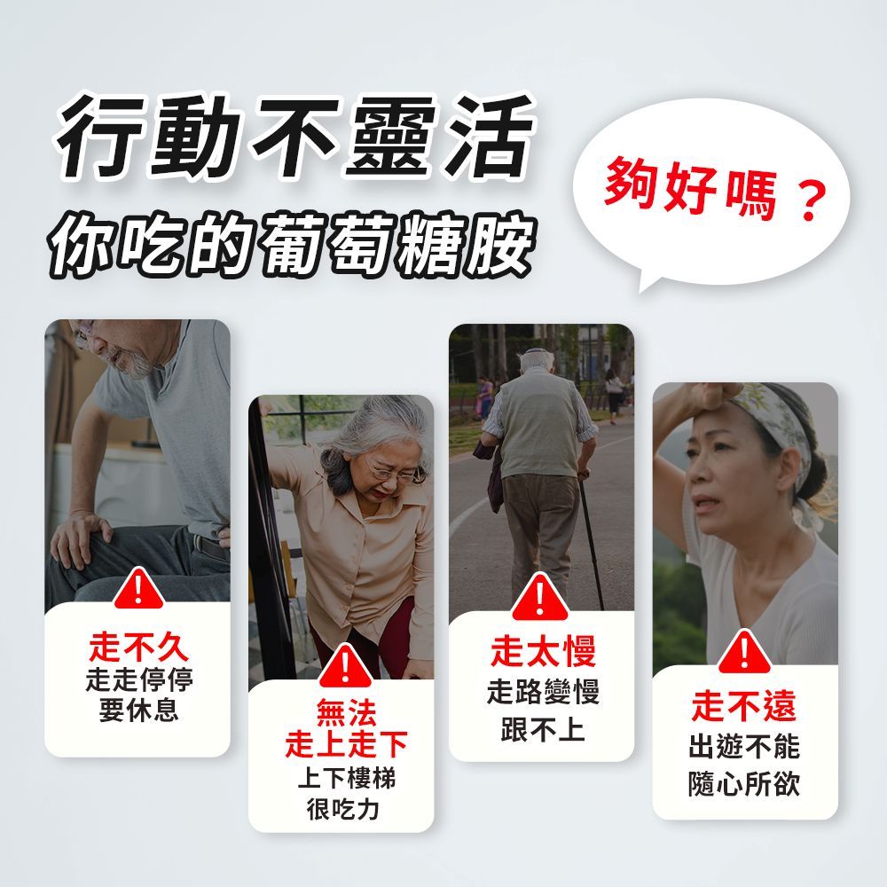 行動不靈活你吃的葡萄糖胺夠好嗎?走不久走太慢走走停停走路變慢要休息無法走不遠跟不上走上走下出遊不能上下樓梯隨心所欲很吃力