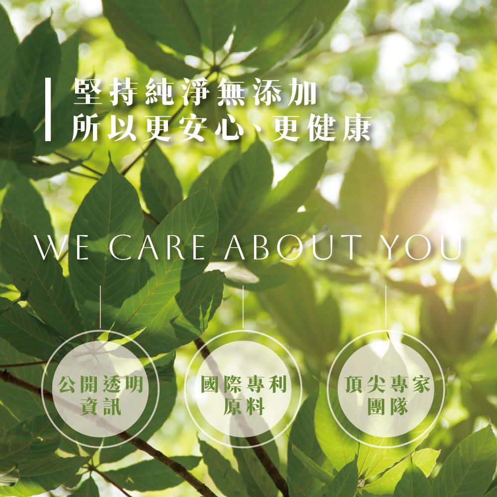 堅持純淨無添加所以更安心、更健康WE CARE ABOUT YOUR公開透明資訊國際專利頂尖專家原料團隊