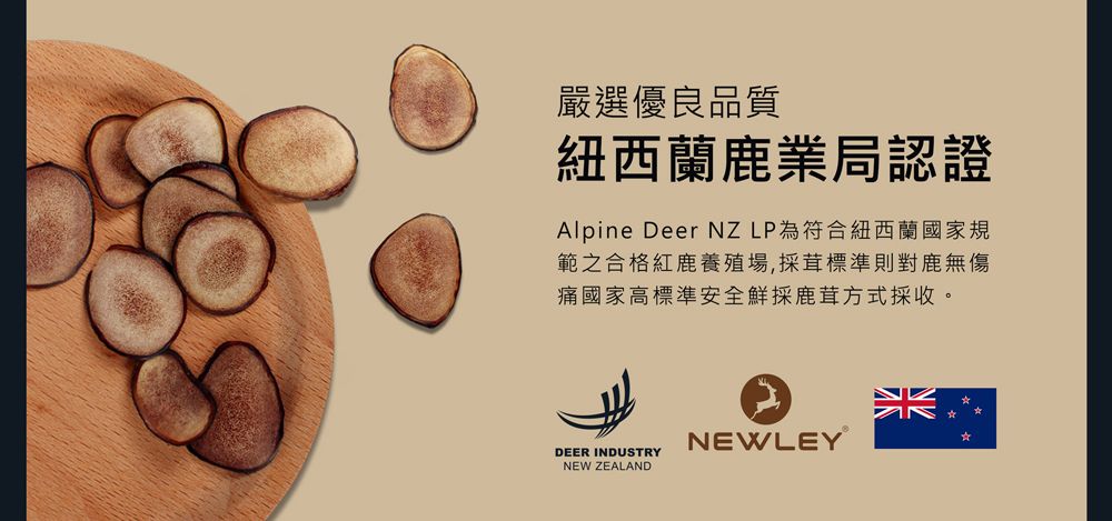 嚴選優良品質紐西蘭鹿業局認證Alpine Deer NZLP為符合紐西蘭國家規範之合格紅鹿養殖場,採茸標準則對鹿無傷痛國家高標準安全鮮採鹿茸方式採收。DEER INDUSTRYNEW ZEALANDNEWLEY