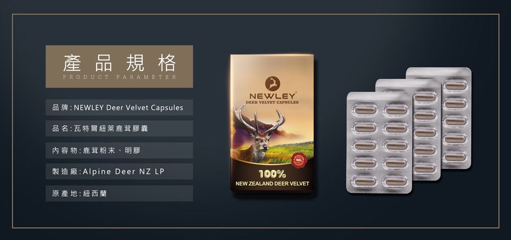 產品規格PRODUCT PARAMETER品牌:NEWLEY Deer Velvet Capsules品名:瓦特爾紐萊鹿茸膠囊內容物:鹿茸粉末、明膠NEWLEYDEER VELVET CAPSULES製造廠:Alpine Deer NZ LP原產地:紐西蘭100%NEW ZEALAND DEER VELVET