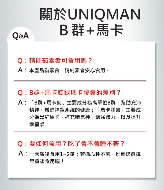 Q&A關於UNIQMANB群+馬卡:請問茹素者可食用嗎?A:本產品為素食,請純素者安心食用。Q:B群+馬卡跟瑪卡膠囊的差別?A:「B群+馬卡」主要成分為高單位B群,幫助充沛精神、增進神經系統的健康;「瑪卡膠囊」主要成分為黑紅馬卡,補充精氣神、增強體力,以及提升幸福感!Q:要如何食用?吃了會不會睡不著?A:一天餐後食用1~2錠;若擔心睡不著,推薦您選擇早餐後食用喔!