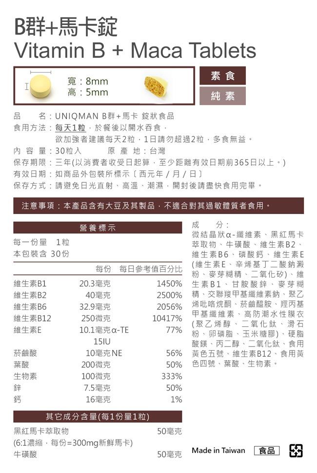 B群馬卡Vitamin B + Maca Tablets素食寬:8mmI高:5mm純素品 名:UNIQMANB群+馬卡錠狀食品食用方法:每天1粒於餐後以開水吞食欲加強者建議每天2粒1日請勿超過2粒多食無益。內容量:0粒入原產地:台灣營養標示每一份量 1粒本包裝含 30份每份 每日參考值百分比維生素B1維生素B2維生素B620.3毫克40毫克32.9毫克維生素B12250微克維生素E菸鹼酸10毫克NE葉酸200微克生物素100微克鋅7.5毫克保存期限:三年以消費者收受日起算,至少距離有效日期前365日以上。)有效日期:如商品外包裝所標示(西元年/月/日保存方式:請避免日光直射高溫潮濕開封後請盡快食用完畢。注意事項:本產品含有大豆及其製品,不適合對其過敏體質者食用。10.1毫克-TE成分:微結晶狀-纖維素黑紅馬卡萃取物、牛磺酸、維生素B2、維生素B6、磷酸鈣、維生素E(維生素E、辛烯基丁二酸鈉澱粉、麥芽糊精、二氧化矽)、維1450% 生素B1、甘胺酸鋅、麥芽糊2500% 精、交聯羧甲基纖維素鈉、聚乙2056% 烯吡咯烷酮、菸鹼醯胺、羥丙基甲基纖維素、高防潮水性膜衣10417%(聚乙烯醇、二氧化鈦、滑石77% 粉、卵磷脂、玉米糖膠)、硬脂酸鎂、丙二醇、二氧化鈦、食用56% 黃五號、維生素B12、食用黃50% 色四號、葉酸、生物素。333%50%鈣16毫克1%其它成分含量(每1份量1粒)黑紅馬卡萃取物50毫克(6:1濃縮,每份=300mg新鮮馬卡)牛磺酸Made in Taiwan50毫克食品 3
