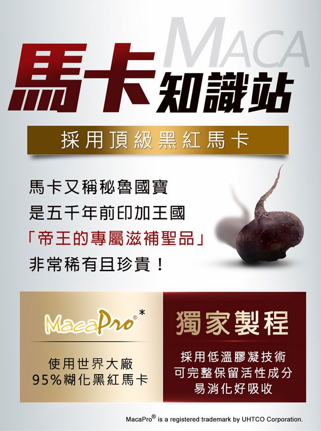 MACA馬卡知識站採用頂級黑紅馬卡馬卡又稱秘魯國寶是五千年前印加王國「帝王的專屬滋補聖品」非常稀有且珍貴!  獨家製程使用世界大廠採用低溫膠凝技術95%糊化黑紅馬卡可完整保留活性成分易消化好吸收MacaPro is a registered trademark by UHTCO Corporation