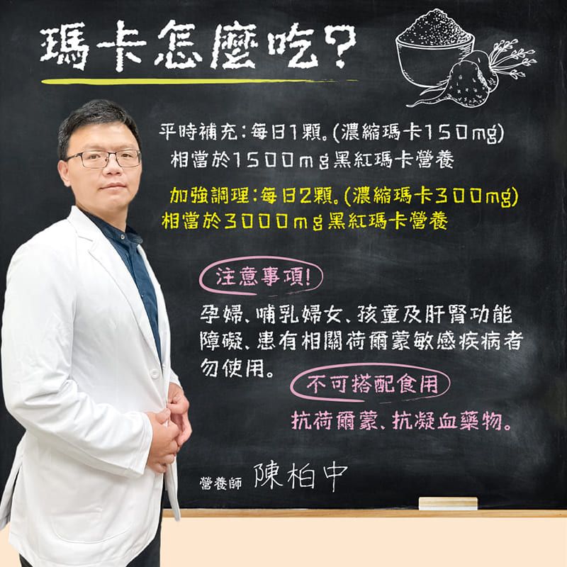 瑪卡怎麼吃?平時補充:每日1。(濃縮瑪卡150mg)相當於1500mg黑紅瑪卡營養加強調理:每日2顆。(濃縮瑪卡300mg)相當於黑紅瑪卡營養注意事項!孕婦哺乳婦女孩童及肝腎功能障礙、患有相關荷爾蒙敏感疾病者勿使用。不可搭配食用抗荷爾蒙、抗凝血藥物。營養師 陳柏中