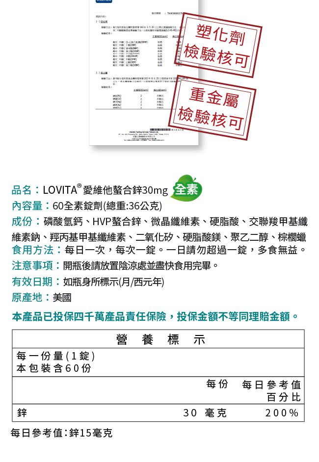 塑化劑檢驗核可重金屬|檢驗核可|品名:LOVITA®愛維他螯合鋅30mg 全素內容量:60全素劑(總重:36公克)成份:磷酸氫鈣、HVP螯合鋅、微晶纖維素、硬脂酸、交聯羧甲基纖維素鈉、羥丙基甲基纖維素、二氧化矽、硬脂酸鎂、聚乙二醇、棕櫚蠟食用方法:每日一次,每次一錠。一日請勿超過一錠,多食無益。注意事項:開瓶後請放置陰涼處並盡快食用完畢。有效日期:如瓶身所標示(月西元年)原產地:美國本產品已投保四千萬產品責任保險,投保金額不等同理賠金額。營養標示每一份量(1錠)本包裝含60份每份 每日參考值百分比鋅30 毫克200%每日參考值:鋅15毫克
