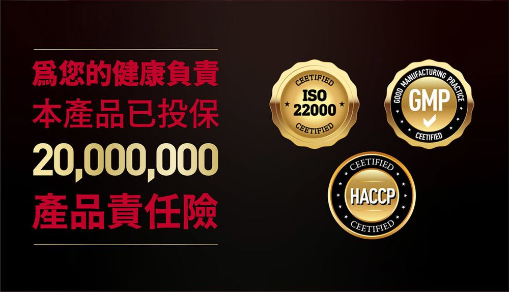 爲您的健康負責本產品已投保20,000,000產品責任險CERTIFIEDISO22000CEETIFIEDCEETIFIED(HACCP)GOODMANUFACTURING PRACTICE GMPCEETIFIEDED