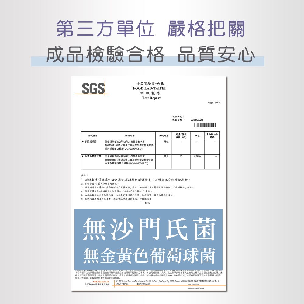 第三方單位 嚴格把關品檢驗合格品質安心食品實驗室-台FOOD LAB-TAIPEITest Report 方法衛生利部10年12月23日部授食字第_1021951187號公告修正食品微生物檢驗方法沙門氏桿檢驗(MOHWM00201)編號報告日期:202403/20Page: 2  4定量/(3)食品添加物單位* 金菌福衛生福利部104年10月13日部授食字10/g1041901818號公告修正食品微生物檢驗方法-金黃色葡萄球菌檢驗(MOHWM00002)備註:報告僅就之委託項提供測試對產品合法做判斷2  4分離使用無效測試定量分析定量;若測試屬定性分析「偵測極限表示低於定量極限/偵測極限之測定检出性表示。5本檢驗報告之所有檢驗內容均依委託事項檢驗如有不實願意承擔完全責任。測試名稱有加★者為本實驗室通過衛生福利部認項目。無沙門氏菌無金黃色葡萄球菌本公司之報告執行所於之事。本公司客戶文件不妨證在交易上權利之成之未經本公司事先書面報告複製任何未經授權的變更,,或解本報告所顯示之,不合法,者可能遭受法律上最之。除非另有,報告結果測試之。.  Taiwan            ,  Tape . / 新北 2路125號3台灣檢驗  of SGS