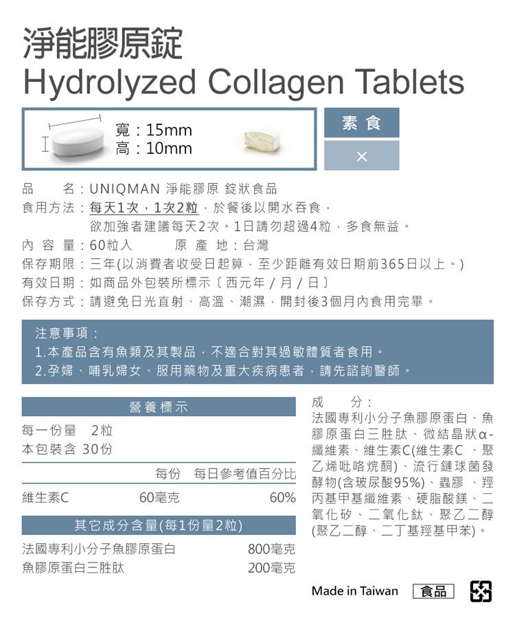 淨能膠原Hydrolyzed Collagen Tablets寬:15mmI高:10mm品名:UNIQMAN 淨能膠原 錠狀食品素食食用方法:每天1次1次2粒於餐後以開水吞食,欲加強者建議每天2次。1日請勿超過4粒,多食無益。原產地:台灣內容量:60粒入保存期限:三年以消費者收受日起算,至少距離有效日期前65日以上。)有效日期:如商品外包裝所標示(西元年/月/日保存方式:請避免日光直射、高溫、潮濕,開封後3個月內食用完畢。注意事項:1.本產品含有魚類及其製品,不適合其過敏體質者食用。2.孕婦、哺乳婦女、服用藥物及重大疾病患者,請先諮詢醫師。每一份量2粒本包裝含 30份營養標示成分:法國專利小分子魚膠原蛋白、魚膠原蛋白三胜肽、微結晶狀纖維素、維生素C(維生素C、聚乙烯吡咯烷酮)、流行鏈球菌發每份 每日參考值百分比酵物(含玻尿酸95%)、蟲膠、羥60毫克60% 丙基甲基纖維素、硬脂酸鎂、二氧化矽、二氧化鈦、聚乙二醇(聚乙二醇、二丁基羥基甲苯)。維生素C其它成分含量(每1份量2粒)法國專利小分子魚膠原蛋白800毫克魚膠原蛋白三胜肽200毫克Made in Taiwan 食品 3