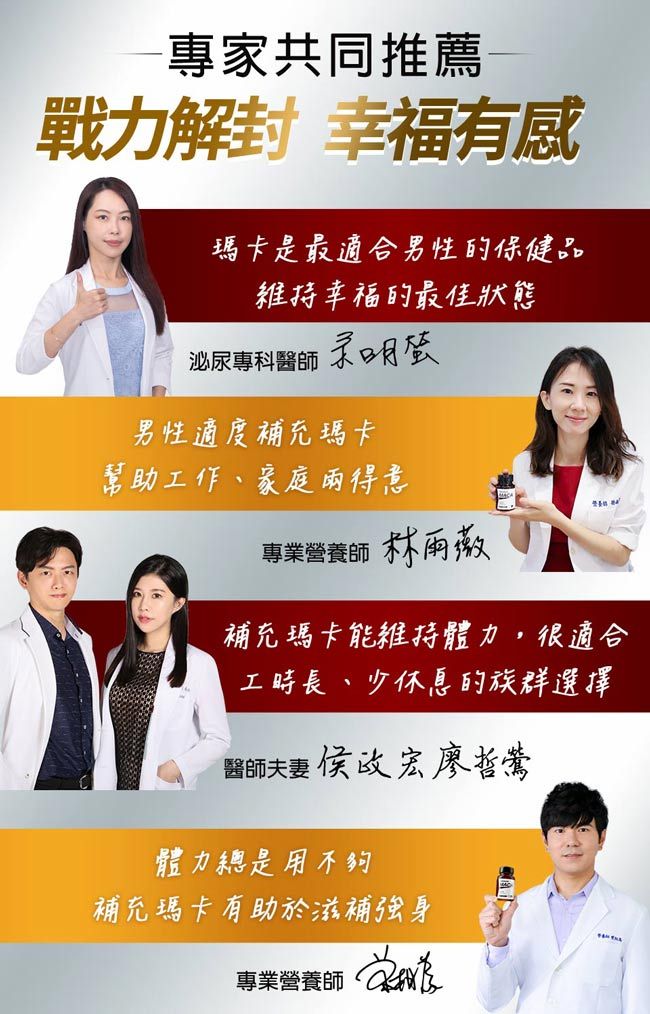 專家共同推薦戰力解封 幸福有感瑪卡是最適合男性的保健品維持幸福的最佳狀態泌尿專科醫師明男性適度補充瑪卡幫助工作、家庭得意專業 林雨薇補充瑪卡能維持體力,很適合工時長、少休息的族群選擇醫師夫妻侯宏廖哲體力總是用不夠補充瑪卡有助於滋補強身專業營養師
