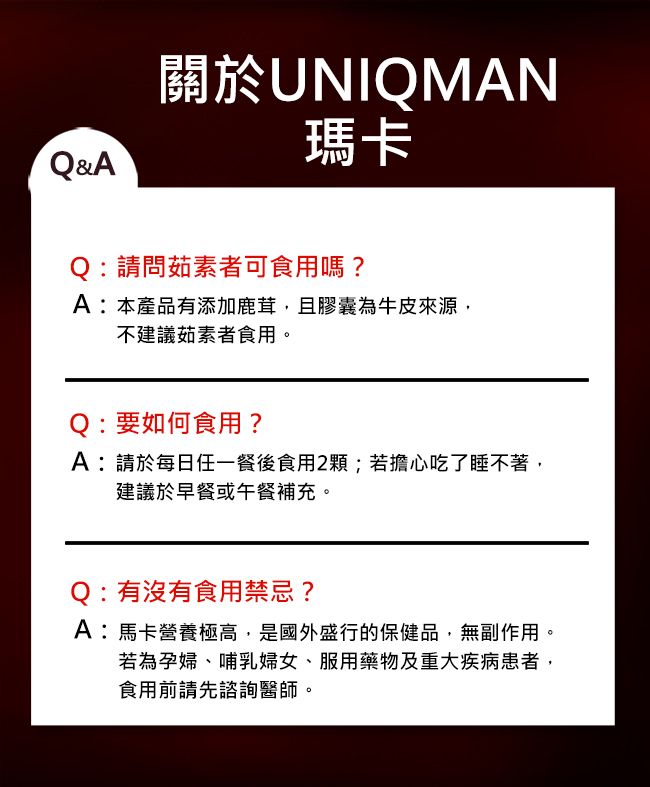 Q&A關於UNIQMAN瑪卡Q:請問茹素者可食用嗎?A:本產品有添加鹿茸,且膠囊為牛皮來源,不建議茹素者食用。:要如何食用?A:請於每日任一餐後食用2顆;若擔心吃了睡不著,建議於早餐或午餐補充。Q:有沒有食用禁忌?A:馬卡營養極高,是國外盛行的保健品,無副作用。若為孕婦、哺乳婦女、服用藥物及重大疾病患者,食用前請先諮詢醫師。