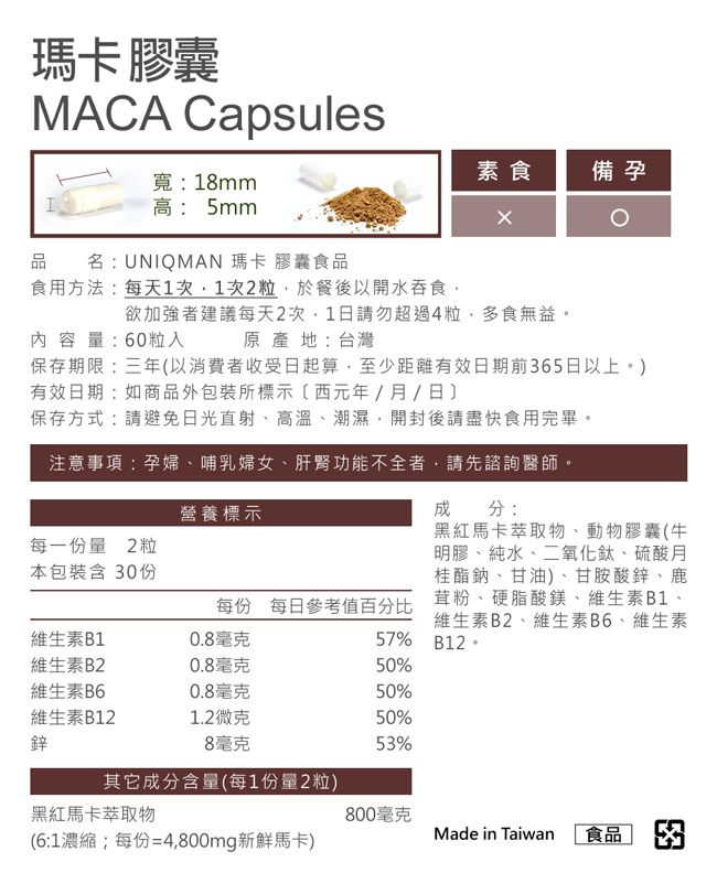 瑪卡膠囊MACA Capsules寬:18mm高: 5mm品名:UNIQMAN 瑪卡膠囊食品素食備孕食用方法:每天1次1次2粒於餐後以開水吞食欲加強者建議每天2次,1日請勿超過4粒,多食無益內容量:60粒入原產地:台灣保存期限:三年以消費者收受日起算,至少距離有效日期前65日以上。)有效日期:如商品外包裝所標示(西元年//日保存方式:請避免日光直射、高溫、潮濕,開封後請盡快食用完畢。注意事項:孕婦、哺乳婦女、肝腎功能不全者,請先諮詢醫師。營養標示成分:每一份量 2粒本包裝含 30份維生素B10.8毫克黑紅馬卡萃取物、動物膠囊(牛明膠、純水、二氧化鈦、硫酸月桂酯鈉、甘油)、甘胺酸鋅、鹿每份 每日參考值百分比茸粉、硬脂酸鎂、維生素B1、維生素B2、維生素B6、維生素57%B12。維生素B20.8毫克50%維生素B60.8毫克50%維生素B121.2微克50%鋅8毫克53%其它成分含量(每1份量2粒)黑紅馬卡萃取物800毫克(6:1濃縮;每份=4,800mg新鮮馬卡)Made in Taiwan食品 3