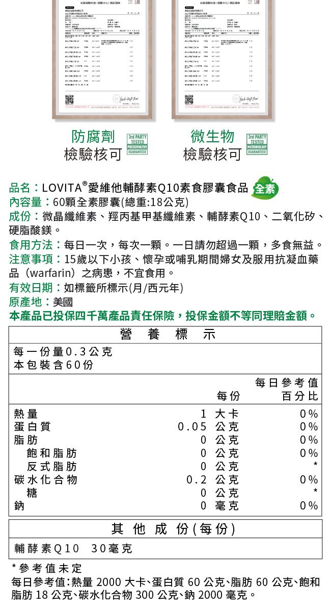 防腐劑3rd PARTYTESTED微生物3rd PARTYTESTEDPRESERVATIVE檢驗核可檢驗核可品名:LOVITAⓇ愛維他輔酵素Q0素食膠囊食品 全素內容量:60顆全素膠囊(總重:18公克)成份:微晶纖維素、羥丙基甲基纖維素、輔酵素Q10、二氧化矽、硬脂酸鎂。食用方法:每日一次,每次一顆。一日請勿超過一顆,多食無益。注意事項:15歲以下小孩、懷孕或哺乳期間婦女及服用抗凝血藥品(warfarin)之病患,不宜食用。有效日期:如標籤所標示(西元年)原產地:美國本產品已投保四千萬產品責任保險,投保金額不等同理賠金額。營養標示每一份量0.3公克本包裝含60份每日參考值每份百分比熱量1 大卡0%蛋白質0.05 公克0%脂肪0 公克0%飽和脂肪0 公克0%反式脂肪0 公克碳水化合物0.2 公克0%糖0 公克0 毫克0%其他成份(每份)輔酵素Q10 30毫克*參考值未定每日參考值:熱量 2000 大卡、蛋白質60公克、脂肪60公克、飽和脂肪 18公克、碳水化合物300公克、鈉2000毫克。