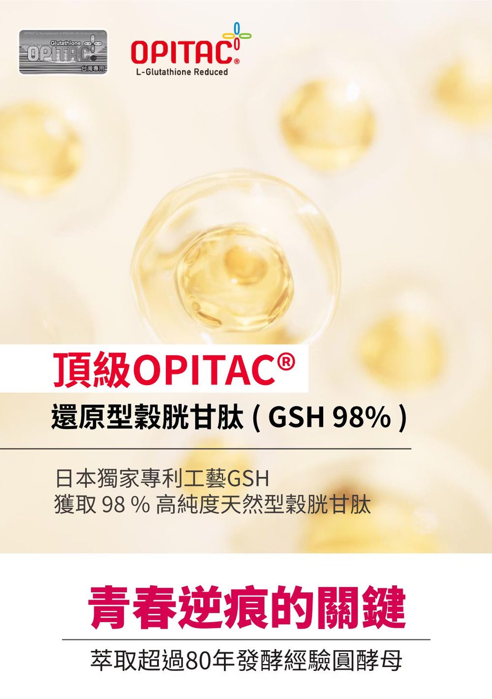 Glutathione OPITAC  台灣專用L-Glutathione Reduced頂級OPITAC ®還原型穀胱甘肽(GSH98%)日本獨家專利工藝GSH獲取 98 % 高純度天然型穀胱甘肽青春逆痕的關鍵萃取超過80年發酵經驗圓酵母