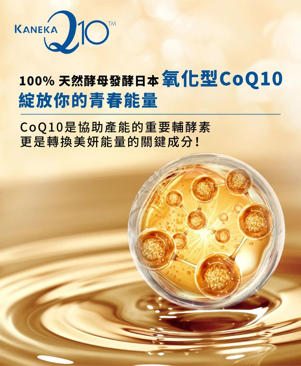 KANEKATM100% 天然酵母發酵日本氧化型CoQ10綻放你的青春能量CoQ10是協助產能的重要輔酵素更是轉換美能量的關鍵成分!