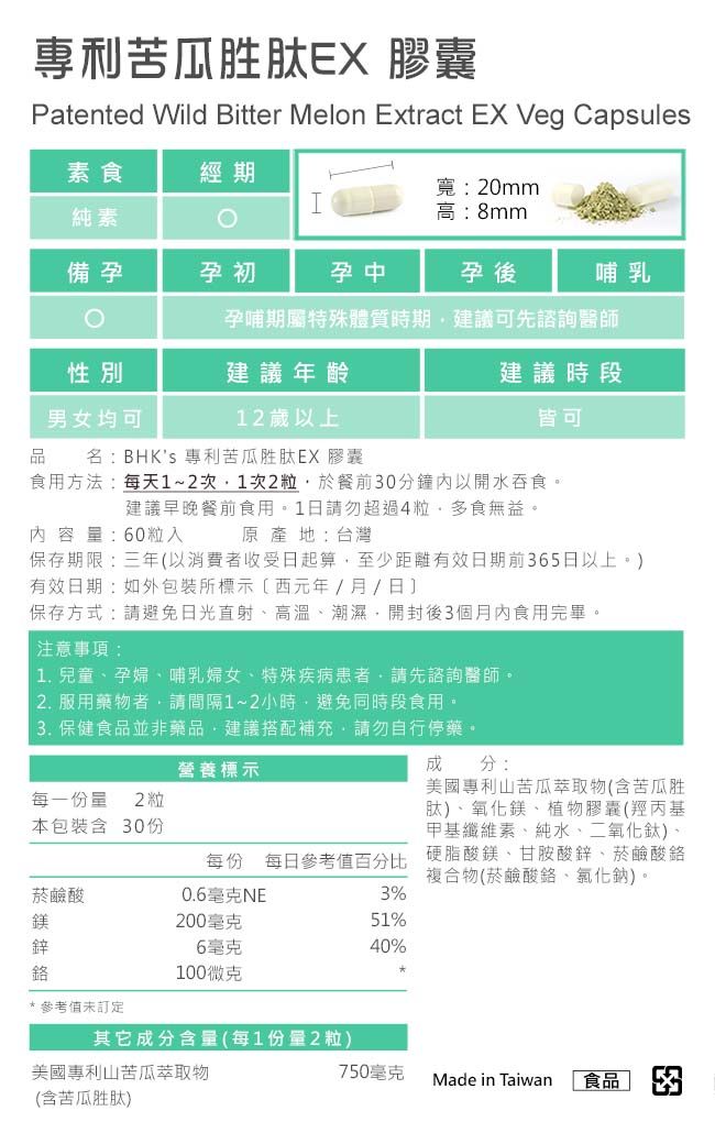專利苦瓜胜肽 膠囊Patented Wild Bitter Melon Extract EX Veg Capsules素食經期寬:20mmI純素高:8mm備孕孕初孕中孕後哺乳孕哺期屬特殊體質時期建議可先諮詢醫師性別建議年齡男女均可12歲以上名:BHKs 專利苦瓜胜肽EX 膠囊建議時段皆可食用方法:每天1~2次1次2粒於餐前0分鐘內以開水吞食。建議早晚餐前食用。1日請勿超過4粒多食無益。原產地:台灣內容量:60粒入保存期限:三年以消費者收受日起算至少距離有效日期前365日以上。)有效日期:如外包裝所標示(西元年/月/日保存方式:請避免日光直射高溫潮濕開封後3個月內食用完畢。注意事項: 兒童孕婦、哺乳婦女、特殊疾病患者請先諮詢醫師。2. 服用藥物者請間隔1~2小時避免同時段食用。 3. 保健食品並非藥品,建議搭配補充,請勿自行停藥。成分:營養標示每一份量 2 粒本包裝含 30份美國專利山苦瓜萃取物(含苦瓜胜肽)、氧化鎂、植物膠囊(羥丙基甲基纖維素、純水、二氧化鈦)、每份 每日參考值百分比 硬脂酸鎂、甘胺酸鋅、菸鹼酸鉻複合物(菸鹼酸鉻、氯化鈉)。菸鹼酸0.6毫克NE3%鎂200毫克51%鋅6毫克40%100微克*參考值未訂定其它成分含量(每1份量2粒)美國專利山苦瓜萃取物(含苦瓜胜肽)750毫克Made in Taiwan食品] 3