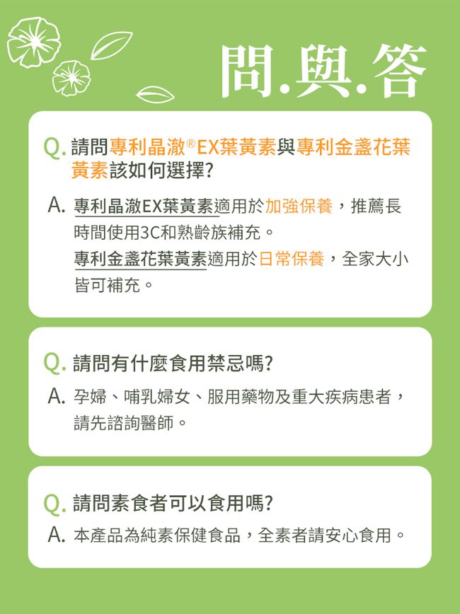 問.與.答Q. 請問專利晶澈®EX葉黃素與專利金盞花葉黃素該如何選擇?A. 專利晶澈EX葉黃素適用於加強保養,推薦長時間使用3C和熟齡族補充。專利金盞花葉黃素適用於日常保養,全家大小皆可補充。Q. 請問有什麼食用禁忌嗎?A. 孕婦、哺乳婦女、服用藥物及重大疾病患者,請先諮詢醫師。Q. 請問素食者可以食用嗎?A. 本產品為純素保健食品,全素者請安心食用。