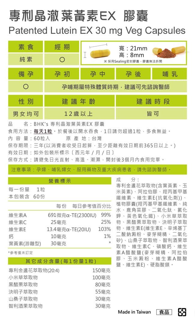 專利晶葉黃素EX 膠囊Patented Lutein EX 0 mg Veg Capsules寬:21mm素食經期I高:8mm純素※ 採用Sealing密封膠囊膠囊無法拆開備孕孕初孕中孕後哺乳孕哺期屬特殊體質時期建議可先諮詢醫師建議年齡男女均可12歲以上品 名:BHKs 專利晶澈葉黃素EX 膠囊建議時段皆可食用方法:每天1粒於餐後以開水吞食1日請勿超過1粒多食無益內容量:60粒入原產地:台灣保存期限:三年以消費者收受日起算至少距離有效日期前365日以上。)有效日期:如外包裝所標示(西元年/月/日保存方式:請避免日光直射高溫潮濕,開封後3個月內食用完畢。注意事項:孕婦、哺乳婦女、服用藥物及重大疾病患者,請先諮詢醫師。營養標示每一份量 1粒本包裝含 60份分:專利金盞花萃取物(含葉黃素、玉米黃素)、阿拉伯膠、羥丙基甲基纖維素、維生素E(抗氧化劑))、植物膠囊(羥丙基甲基纖維素、純水、鹿角菜膠、二氧化鈦、氯化鉀、黃色氧化鐵)、小米草萃取25% 物、黑醋栗萃取物、決明子萃取每份 每日參考值百分比691微克-TE() 99%25毫克103% 物、維生素E(維生素E、辛烯基丁1% 二酸鈉澱粉、麥芽糊精、二氧化矽)、山桑子萃取物、智利酒果萃取物、維生素C、磷酸鈣、維生素A醋酸鹽(麥芽糊精、阿拉伯膠、玉米澱粉、維生素A醋酸鹽、維生素E)、硬脂酸鎂。維生素A維生素C維生素E鈣13.4毫克-TE(20IU)10毫克葉黃素(游離型)30毫克*參考值未訂定其它成分含量(每1份量1粒)專利金盞花萃取物(20:4)150毫克小米草萃取物100毫克黑醋栗萃取物80毫克決明子萃取物山桑子萃取物55毫克30毫克智利酒果萃取物30毫克Made in Taiwan 食品 3
