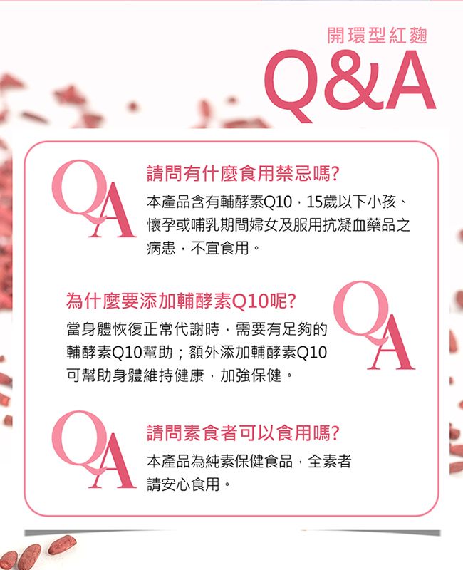 開環型紅麴Q&請問有什麼食用禁忌嗎?A本產品含有輔酵素Q10,15歲以下小孩、懷孕或哺乳期間婦女及服用抗凝血藥品之病患,不宜食用。為什麼要添加輔酵素Q10呢?當身體恢復正常代謝時,需要有足夠的輔酵素Q10幫助;額外添加輔酵素Q10可幫助身體維持健康,加強保健。A請問素食者可以食用嗎?本產品為純素保健食品,全素者請安心食用。