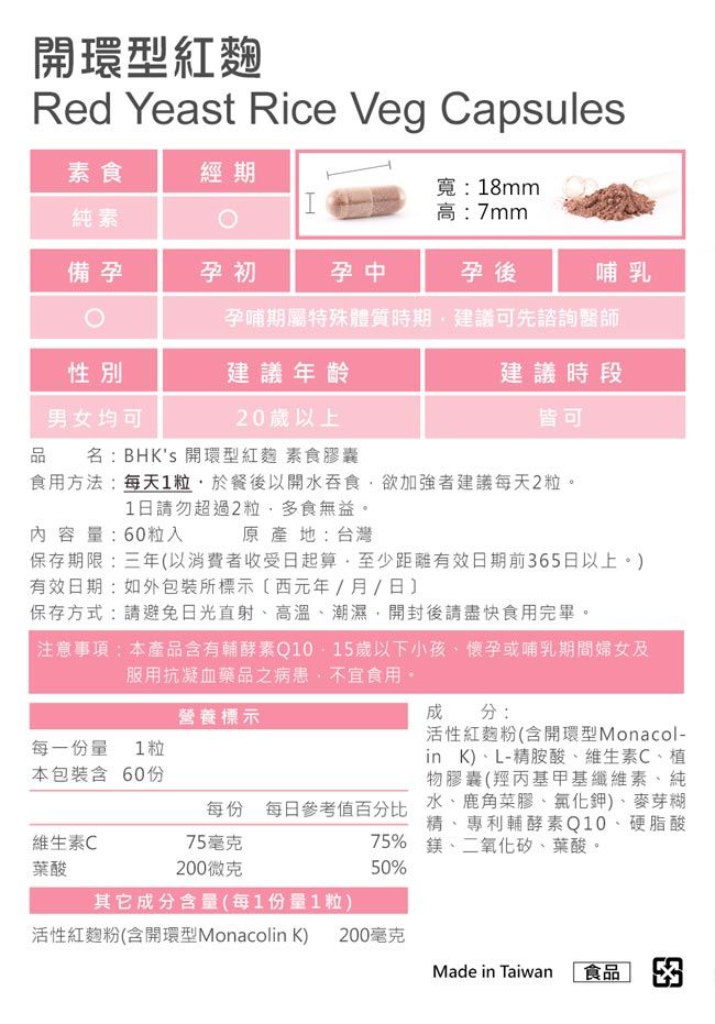 開環型紅麴Red Yeast Rice Veg Capsules素食經期H純素備孕孕初寬:18mm高:7mm孕中孕後哺乳孕哺期屬特殊體質時期建議可先諮詢醫師性別建議年齡男女均可20歲以上建議時段皆可品名:BHKs 開環型紅麴 素食膠囊食用方法:每天1粒於餐後以開水吞食欲加強者建議每天2粒。1日請勿超過2粒多食無益。內容量:60粒入原產地:台灣保存期限:三年以消費者收受日起算至少距有效日期前65日以上。)有效日期:如包裝所標示(西元年/月/日保存方式:請避免日光直射、高溫、潮濕開封後請盡快食用完畢。注意事項:本產品含有輔酵素Q10-15歲以下小孩、懷孕或哺乳期間婦女及服用抗凝血藥品之病患,不宜食用。成分:活性紅麴粉(含開環型Monacol-in K)、L-精胺酸、維生素C、植物膠囊(羥丙基甲基纖維素、純水、鹿角菜膠、氯化鉀)、麥芽糊精、專利輔酵素Q10、硬脂酸75% 鎂、二氧化矽、葉酸。50%營養標示每一份量1粒本包裝含 60份每份 每日參考值百分比維生素C75毫克葉酸200微克其它成分含量(每1份量1粒)活性紅麴粉(含開環型Monacolin K) 200毫克Made in Taiwan 食品 3