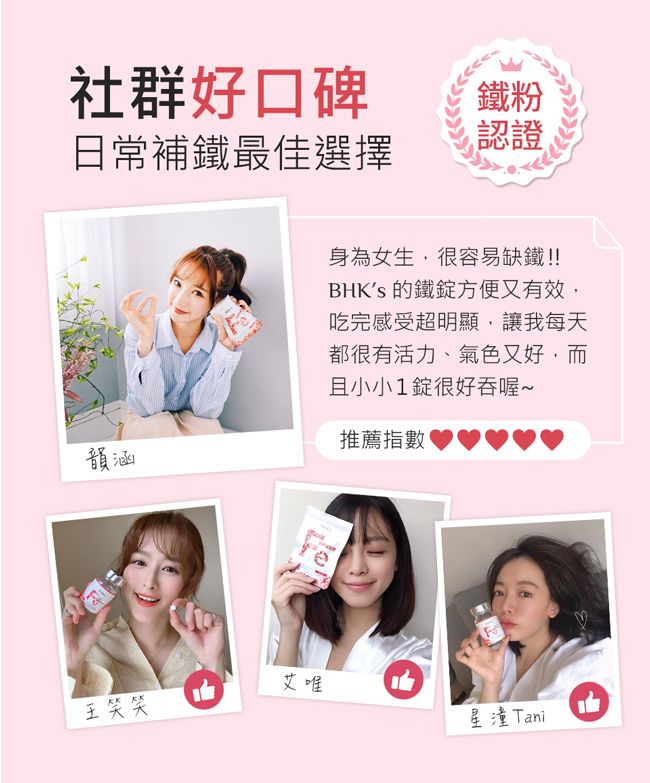 社群好口碑日常補鐵最佳選擇鐵粉認證身為女生,很容易缺鐵!!BHKs 鐵方便又有效,吃完感受超明顯,讓我每天都很有活力、氣色又好,而且小小1錠很好吞喔~韻涵推薦指數艾唯笑笑星潼Tani