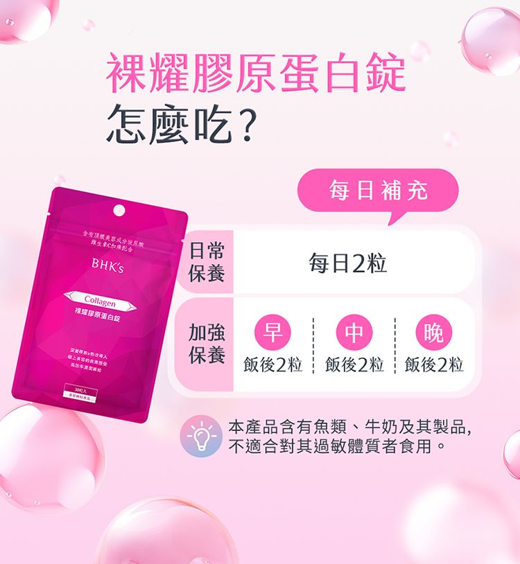 耀蛋白怎麼吃?每日補充含有頂級維生素BHKS日常每日2粒保養Collagen膠原蛋白錠加強早晚保養導入美容飯後2粒飯後2粒飯後2粒本產品含有魚類、牛奶及其製品,不適合對其過敏體質者食用。