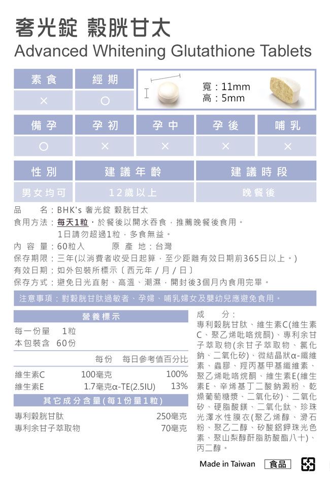 奢光 穀胱甘太Advnced Whitening Glutathione Tablets寬:11mm素食經期高:5mm備孕孕初孕中孕後哺乳性別建議年齡男女均可12歲以上品名: BHKs 奢光錠 穀胱甘太建議時段晚餐後食用方法:每天1粒於餐後以開水吞食推薦晚餐後食用。1日請勿超過1粒多食無益。內容量:60粒入原產地:台灣保存期限:三年以消費者收受日起算,至少距離有效日期前65日以上。)有效日期:如包裝所標示(西元年/月/日保存方式:避免日光直射高溫、潮濕,開封後3個月內食用完畢。注意事項:對穀胱甘肽過敏者、孕婦、哺乳婦女及嬰幼兒應避免食用。每一份量 1粒本包裝含 60份維生素C維生素E營養標示每份 每日參考值百分比100毫克100%1.7毫克a-TE() 13%其它成分含量(每1份量1粒)專利胱甘肽專利余甘子萃取物250毫克70毫克成分:專利穀胱甘肽、維生素C(維生素C、聚乙烯吡咯烷酮)、專利余甘子萃取物(余甘子萃取物、氯化鈉、二氧化矽)、微結晶狀-纖維素、蟲膠、羥丙基甲基纖維素、聚乙烯吡咯烷酮、維生素E(維生素E、辛烯基丁二酸鈉澱粉、乾燥葡萄糖漿、二氧化矽)、二氧化矽、硬脂酸鎂、二氧化鈦、珍珠光澤水性膜衣(聚乙烯醇、滑石粉、聚乙二醇、矽酸鋁珠光色素、聚山梨醇酐脂肪酸酯八十)、丙二醇。Made in Taiwan 食品 3
