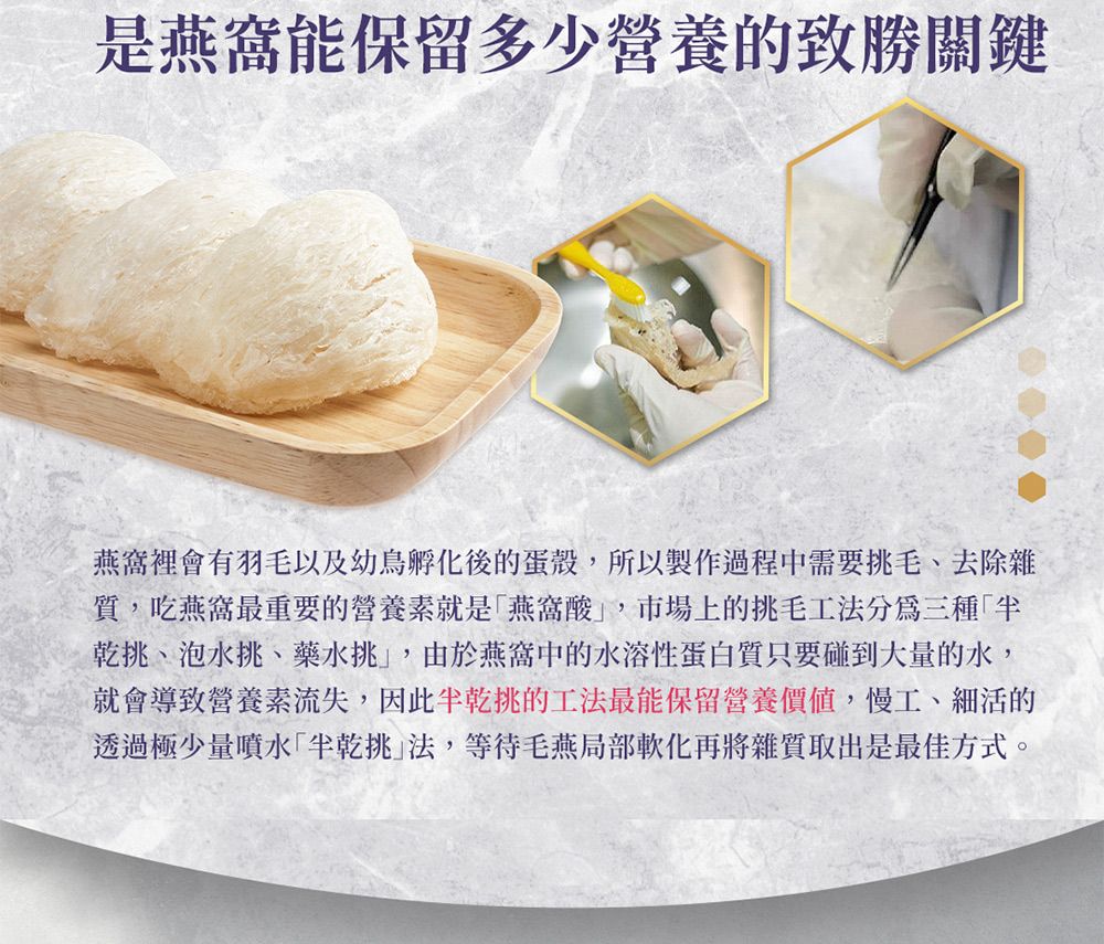 是能保留多少營養的致勝關鍵燕窩裡會有羽毛以及幼鳥孵化後的蛋殼所以製作過程中需要毛、去除雜質,吃燕窩最重要的營養素就是燕窩酸,市場上的挑毛工法分為三種乾挑、泡水挑、藥水挑,由於燕窩中的水溶性蛋白質只要碰到大量的水,就會導致營養素流失,因此挑的工法最能保留營養價值,慢工、細活的透過極少量噴水挑法,等待毛燕局部軟化再將雜質取出是最佳方式。