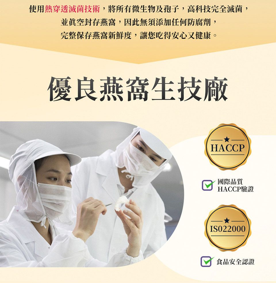 使用熱穿透滅菌技術,將所有微生物及孢子,高科技完全滅菌,並封存燕窩,因此無須添加任何防腐劑,完整保存燕窩新鮮度,讓您吃得安心又健康。優良燕窩生技廠HACCP國際品質HACCP驗證IS022000食品安全認證