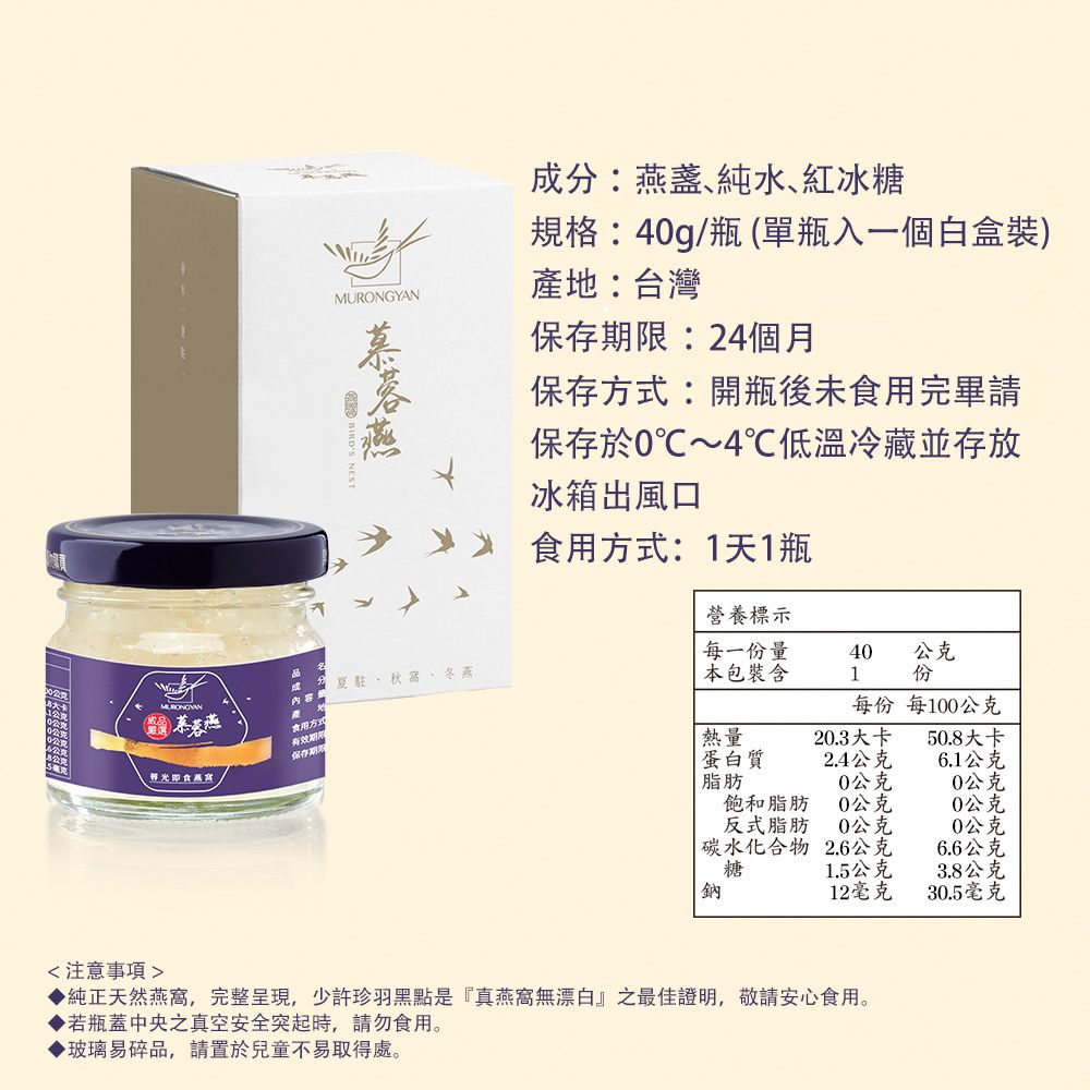 成分:燕盞純水、紅冰糖規格:40g/瓶單瓶入一個白盒裝產地:台灣保存期限:24個月保存方式:開瓶後未食用完畢請保存於0℃~4℃低溫冷藏並存放冰箱出風口食用方式:1天1瓶營養標示每一份量40公克夏駐、秋、冬燕本包裝含1份MURONGYAN()慕蓉燕內容食用方式每份每100公克光即食保存期熱量蛋白質20.3大卡50.8大卡2.4公克6.1公克脂肪0公克0公克飽和脂肪0公克0公克反式脂肪0公克0公克  碳水化合物2.6公克6.6公克糖1.5公克3.8公克12毫克30.5毫克注意事項純正天然燕窩,完整呈現,少許珍羽黑點是『真燕窩無漂白』之最佳證明,敬請安心食用。▶若瓶蓋中央真空安全突起時,請勿食用。▶玻璃易碎品,請置於兒童不易取得處。