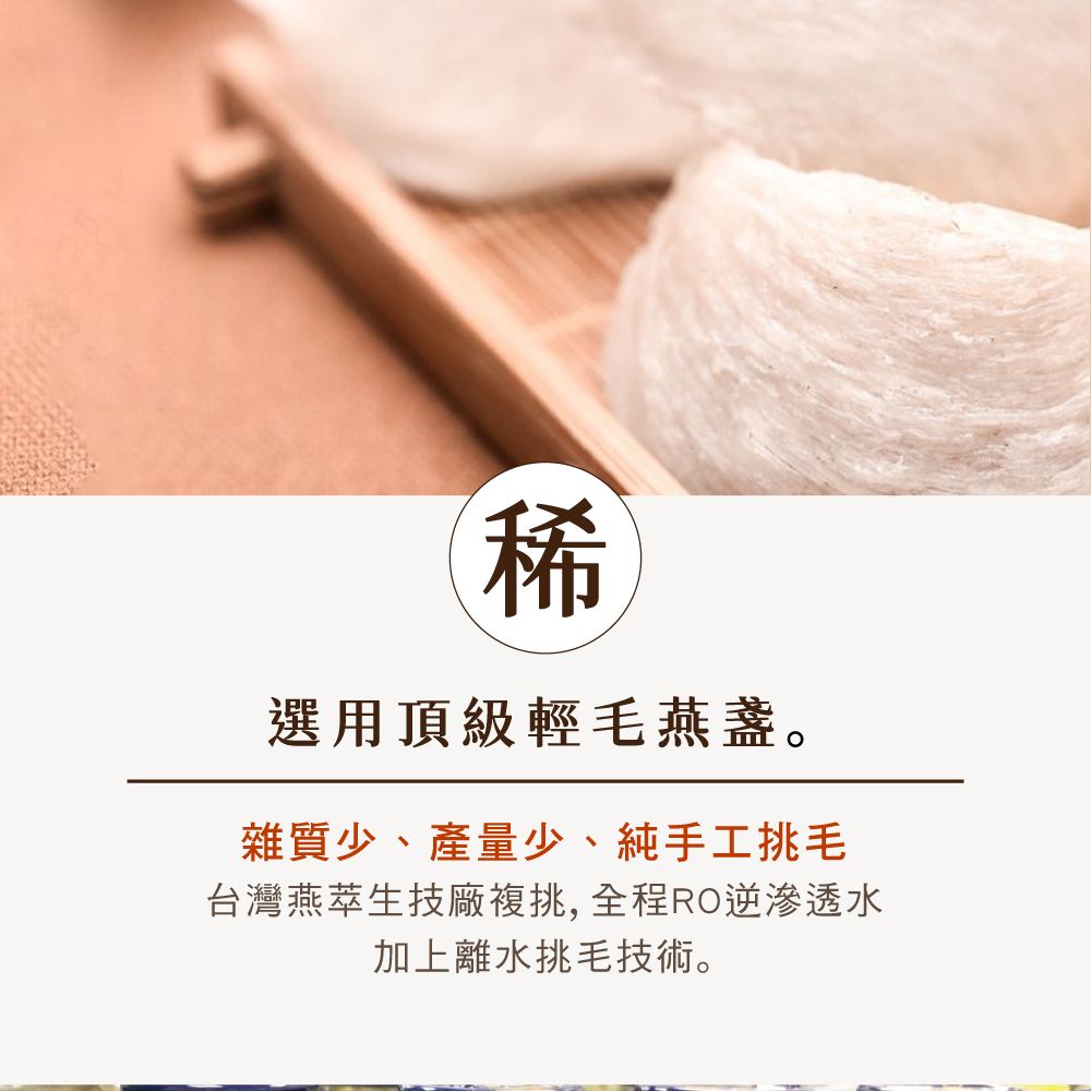 稀選用頂級輕毛燕盞。雜質少、產量少、純手工挑毛台灣燕萃生技廠複挑,全程RO逆滲透水加上離水挑毛技術。