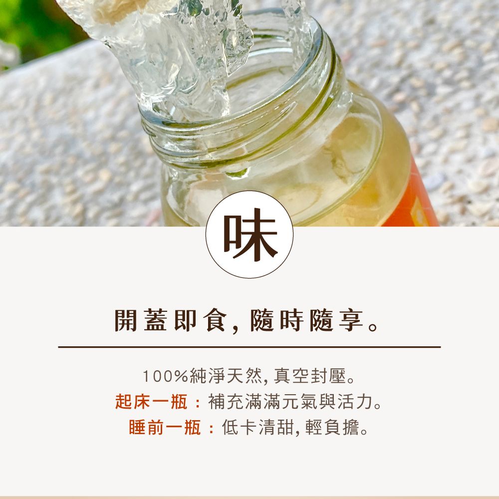 味開蓋即食, 享。100%純淨天然, 真空封壓。起床一瓶:補充滿滿元氣與活力。睡前一瓶:低卡清甜,輕負擔。