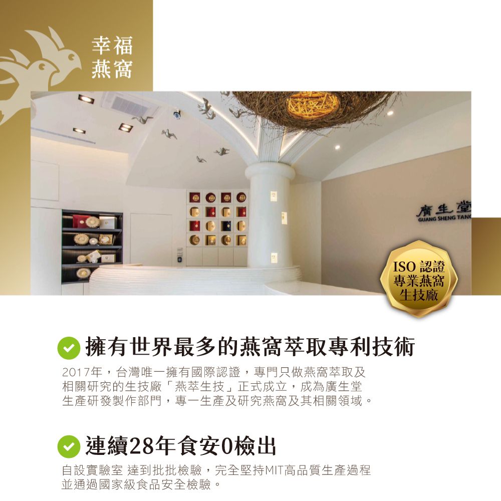 幸福燕窩廣生堂GUANG SHENG TANISO認證專業燕窩生技廠擁有世界最多的燕窩萃取專利技術2017年,台灣唯一擁有國際認證,專門只做燕窩萃取及相關研究的生技廠燕萃生技」正式成立,成為廣生堂生產研發製作部門,專一生產及研究燕窩及其相關領域。連續28年食安0檢出自設實驗室 達到批批檢驗,完全堅持MIT高品質生產過程並通過國家級食品安全檢驗。